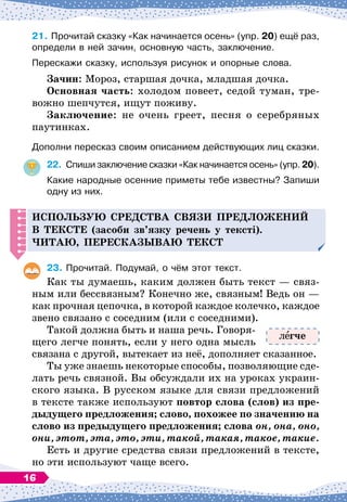 21.
	
Прочитай сказку «Как начинается осень» (упр. 20) ещё раз,
определи в ней зачин, основную часть, заключение.
Перескажи сказку, используя рисунок и опорные слова.
З
ачин: Мороз, старшая дочка, младшая дочка.
О
сновная часть: холодом повеет, седой туман, тре-
вожно шепчутся, ищут поживу.
З
аключение: не очень греет, песня о серебряных
паутинках.
Дополни пересказ своим описанием действующих лиц сказки.
22.
	
Спиши заключение сказки «Как начинается осень» (упр. 20).
Какие народные осенние приметы тебе известны? Запиши
одну из них.
И
с
п
ользую сре
д
ства связи п
ре
д
ложений
в тексте (засоби зв’язку речень у тексті).
Читаю,
п
ересказываю текст
23.
	
Прочитай. Подумай, о чём этот текст.
Как ты думаешь, каким должен быть текст
 
— связ-
ным или бессвязным? Конечно же, связным! Ведь он
 
—
как прочная цепочка, в которой каждое колечко, каждое
звено связано с соседним (или с соседними).
Такой должна быть и наша речь. Говоря-
щего легче понять, если у него одна мысль
связана с другой, вытекает из неё, дополняет сказанное.
Ты уже знаешь некоторые способы, позволяющие сде-
лать речь связной. Вы обсуждали их на уроках украин-
ского языка. В
 
русском языке для связи предложений
в тексте также используют повтор слова (слов) из пре-
дыдущего предложения; слово, похожее по значению на
слово из предыдущего предложения; слова он, она, оно,
они, этот, эта, это, эти, такой, такая, такое, такие.
Есть и другие средства связи предложений в тексте,
но эти используют чаще всего.
л гче
16
 