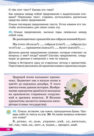 О чём этот текст? Какова его тема?
Как связаны между собой предложения с выделенными сло-
вами? Перескажи текст, стараясь использовать различные
средства связи предложений.
Спиши последнее предложение текста. Устно измени его так,
чтобы использовать для связи слово эту.
25.
	
Спиши предложение, выпиши пары связанных между	
собой слов.
Из разноцветных хризантем мы собрали осенний букет.
Мы (что сделали?) ..., собрали (что?) ..., собрали (из
чего?) из ..., хризантем (каких?) ..., букет (какой?) ... .
Дополни данное предложение словами, которые отвечают на
вопросы с кем? когда? какой? Составь предложение, следу
­
ющее за данным и связанное с ним по смыслу.
Найди в Интернете одну из старинных легенд о хризантеме.
Подготовься рассказать её одноклассникам и одноклассницам.
Царицей осени называют хризан-
тему. Зацветает она в начале осени и
цветёт до середины декабря. У этого
цветка очень давняя история. Изобра-
жение хризантем археологи находили
на орнаментах старинных сооруже-
ний и древних монетах. В Японии
хризантема является символом импе-
ратора (главы государства).
26.
	
Спиши, вставляя, где нужно, пропущенные буквы. Про-
верь себя по тексту из упр. 24. На
 
какие вопросы отвечают
эти слова?
К..ртина, ос..нью, украинс..кий, уд..вительно,
жё..тые, тиш..на, лист..я, подня.., прозрач..ный.
18
 