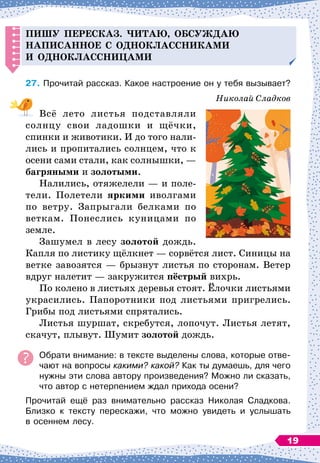 Пишу
п
ересказ. Читаю, обсуж
д
аю
на
п
исанное с о
д
ноклассниками
и о
д
ноклассницами
27.
	
Прочитай рассказ. Какое настроение он у тебя вызывает?
Николай Сладков
Всё лето листья подставляли
солнцу свои ладошки и щёчки,
спинки и животики. И до того нали-
лись и пропитались солнцем, что к
осени сами стали, как солнышки,
 
—
багряными и золотыми.
Налились, отяжелели
 
— и поле-
тели. Полетели яркими иволгами
по ветру. Запрыгали белками по
веткам. Понеслись куницами по
земле.
Зашумел в лесу золотой дождь.
Капля по листику щёлкнет
 
— сорвётся лист. Синицы на
ветке заво
­
зятся
 
— брызнут листья по сторонам. Ветер
вдруг налетит
 
— закружится пёстрый вихрь.
По колено в листьях деревья стоят. Ёлочки листьями
украсились. Папоротники под листьями пригрелись.
Грибы под листьями спрятались.
Листья шуршат, скребутся, лопочут. Листья летят,
скачут, плывут. Шумит золотой дождь.
Обрати внимание: в тексте выделены слова, которые отве-
чают на вопросы какими? какой? Как ты думаешь, для чего
нужны эти слова автору произведения? Можно ли сказать,
что автор с нетерпением ждал прихода осени?
Прочитай ещё раз внимательно рассказ Николая Сладкова.
Близко к тексту перескажи, что можно увидеть и услышать	
в осеннем лесу.
19
 
