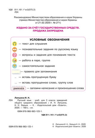 Лапшина И. Н.
Л24	 	 Русский язык : учеб. для 3 класса заведений	
общего среднего образования / И. Н. Лапшина,	
Н. Н. Зорька. — К. : Издательский дом «Освита»,	
2020. — 160 с. : ил.
	 	 ISBN 978-966-983-123-1.
УДК 811.161.1*кл3(075.2)
©	 Лапшина И. Н., Зорька Н. Н., 2020
©	 Издательский дом «Освита», 2020
ISBN 978-966-983-123-1
УДК	 811.161.1*кл3(075.2)
	 Л24
Рекомендовано Министерством образования и науки Украины
(приказ Министерства образования и науки Украины
от 21.02.2020 г. № 271)
Из
д
а
н
о за счЁт гос
уд
арстве
нн
ых сре
д
ств.
Про
д
ажа за
п
реще
н
а
У
С
Л
ОВ
НЫЕ
О
Б
ОЗ
Н
АЧЕ
НИЯ
	 — текст для слушания
	 — познавательные задания по русскому языку
	 — вопросы и задания для понимания текста
	 — работа в паре, группе
	 — самостоятельное задание
	 — правило для запоминания
..	 — вставь пропущенную букву
…	 — вставь пропущенное слово, группу слов
	
         
— запомни написание и произношение слова
рассказ
 