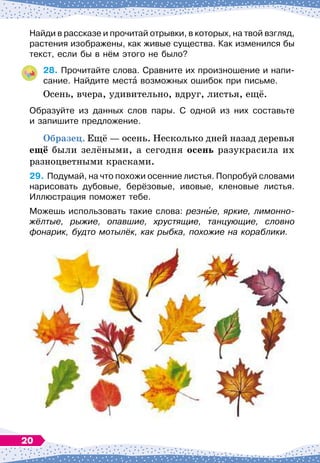 Найди в рассказе и прочитай отрывки, в которых, на твой взгляд,
растения изображены, как живые существа. Как изменился бы
текст, если бы в нём этого не было?
28.
	
Прочитайте слова. Сравните их произношение и напи-
сание. Найдите места возможных ошибок при письме.
Осень, вчера, удивительно, вдруг, листья, ещё.
Образуйте из данных слов пары. С
 
одной из них составьте	
и запишите предложение.
О
бразец. Ещё
 
— осень. Несколько дней назад деревья
ещё были зелёными, а сегодня осень разукрасила их
разноцветными красками.
29.
	
Подумай, на что похожи осенние листья. Попробуй словами
нарисовать дубовые, берёзовые, ивовые, кленовые листья.	
Иллюстрация поможет тебе.
Можешь использовать такие слова: резные, яркие, лимонно-
жёлтые, рыжие, опавшие, хрустящие, танцующие, словно
фонарик, будто мотылёк, как рыбка, похожие на кораблики.
20
 