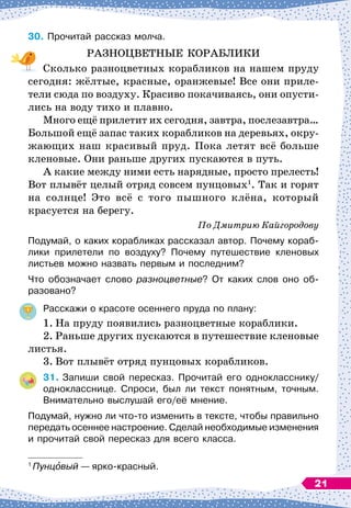 30.	
Прочитай рассказ молча.
РАЗНОЦВЕТНЫЕ КОРАБЛИКИ
Сколько разноцветных корабликов на нашем пруду
сегодня: жёлтые, красные, оранжевые! Все они приле-
тели сюда по воздуху. Красиво покачиваясь, они опусти-
лись на воду тихо и плавно.
Много ещё прилетит их сегодня, завтра, послезавтра…
Большой ещё запас таких корабликов на деревьях, окру-
жающих наш красивый пруд. Пока летят всё больше
кленовые. Они раньше других пускаются в путь.
А какие между ними есть нарядные, просто прелесть!
Вот плывёт целый отряд совсем пунцовых1
. Так и горят
на солнце! Это всё с того пышного клёна, который
красуется на берегу.
По
 
Дмитрию Кайгородову
Подумай, о каких корабликах рассказал автор. Почему кораб
­
лики прилетели по воздуху? Почему путешествие кленовых
листьев можно назвать первым и последним?
Что обозначает слово разноцветные? От каких слов оно об-
разовано?
Расскажи о красоте осеннего пруда по плану:
1.
	
На пруду появились разноцветные кораблики.
2.
	
Раньше других пускаются в путешествие кленовые
листья.
3.
	
Вот плывёт отряд пунцовых корабликов.
31.
	
Запиши свой пересказ. Прочитай его однокласснику/
однокласснице. Спроси, был ли текст понятным, точным.
Внимательно выслушай его/её мнение.
Подумай, нужно ли что-то изменить в тексте, чтобы правильно
передать осеннее настроение. Сделай необходимые изменения
и прочитай свой пересказ для всего класса.
1
Пунцовый
 
— ярко-красный.
21
 