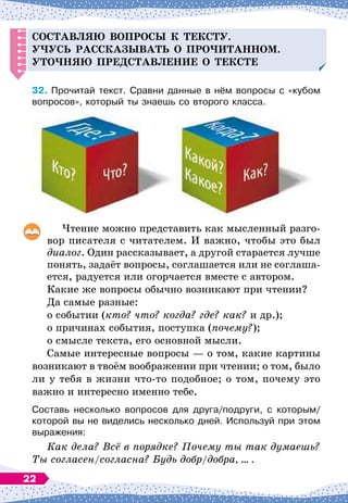 С
оставляю во
п
росы к тексту.
Уч
усь рассказывать о
п
ро
ч
итанном.
У
то
ч
няю
п
ре
д
ставление о тексте
32.
	
Прочитай текст. Сравни данные в нём вопросы с «кубом
вопросов», который ты знаешь со второго класса.
Чтение можно представить как мысленный разго-
вор писателя с читателем. И важно, чтобы это был
диалог. Один рассказывает, а другой старается лучше
понять, задаёт вопросы, соглашается или не соглаша-
ется, радуется или огорчается вместе с автором.
Какие же вопросы обычно возникают при чтении?
Да самые разные:
о событии (кто? что? когда? где? как? и др.);
о причинах события, поступка (почему?);
о смысле текста, его основной мысли.
Самые интересные вопросы
 
— о том, какие картины
возникают в твоём воображении при чтении; о том, было
ли у тебя в жизни что-то подобное; о том, почему это
важно и интересно именно тебе.
Составь несколько вопросов для друга/подруги, с которым/
которой вы не виделись несколько дней. Используй при этом
выражения:
Как дела? Всё в порядке? Почему ты так думаешь?
Ты согласен/согласна? Будь добр/добра, ... .
22
 