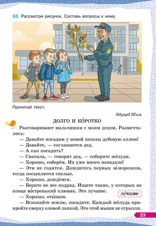 33.	
Рассмотри рисунок. Составь вопросы к нему.
Прочитай текст.
Эдуард Шим
ДОЛГО И КОРОТКО
Разговаривают мальчишки с моим дедом. Размечта-
лись:
— Давайте посадим у новой школы дубовую аллею!
— Давайте,
 
— соглашается дед.
— А
 
как посадить?
— Сначала,
 
— говорит дед,
 
— соберите жёлуди.
— Хорошо, соберём. Их уже много нападало!
— Эти не годятся. Дождитесь первых заморозков,
тогда посыплются спелые.
— Хорошо, дождёмся.
— Берите не все подряд. Ищите такие, у которых на
конце востренький клювик. Это лучшие.
— Хорошо, отыщем.
— Вскопайте землю, посадите. Каждый жёлудь при-
кройте сверху еловой лапкой. Это чтоб мыши не сгрызли.
л чшие
23
 