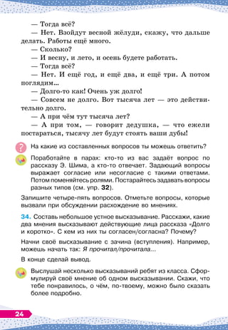 — Тогда всё?
— Нет. Взойдут весной жёлуди, скажу, что дальше
делать. Работы ещё много.
— Сколько?
— И весну, и лето, и осень будете работать.
— Тогда всё?
— Нет. И ещё год, и ещё два, и ещё три. А
 
потом
поглядим…
— Долго-то как! Очень уж долго!
— Совсем не долго. Вот тысяча лет
 
— это действи-
тельно долго.
— А
 
при чём тут тысяча лет?
— А
 
при том,
 
— говорит дедушка,
 
— что ежели
постараться, тысячу лет будут стоять ваши дубы!
На
 
какие из составленных вопросов ты можешь ответить?
Поработайте в парах: кто-то из вас задаёт вопрос по	
рассказу Э. Шима, а кто-то отвечает. Задающий вопросы
выражает согласие или несогласие с такими ответами.
Потом поменяйтесь ролями. Постарайтесь задавать вопросы
разных типов (см. упр. 32).
Запишите четыре-пять вопросов. Отметьте вопросы, которые
вызвали при обсуждении расхождение во мнениях.
34.
	
Составь небольшое устное высказывание. Расскажи, какие
два мнения высказывают действующие лица рассказа «Долго
и коротко». С
 
кем из них ты согласен/согласна? Почему?
Начни своё высказывание с зачина (вступления). Например,
можешь начать так: Я прочитал/прочитала...
В конце сделай вывод.
Выслушай несколько высказываний ребят из класса. Сфор-
мулируй своё мнение об одном высказывании. Скажи, что
тебе понравилось, о чём, по-твоему, можно было сказать
более подробно.
24
 