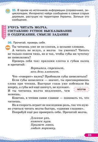 35.
	
В
 
одном из источников информации (справочнике, эн-
циклопедии, Интернете) найди сообщение о самых старых
деревьях, растущих на территории Украины. Запиши это
сообщение.
Уч
усь
ч
итать мол
ч
а.
С
оставляю устное высказывание
о со
д
ержании, смысле за
д
ания
36.
	
Прочитай, проверь себя.
Ты читаешь уже не по слогам, а целыми словами.
А читать не вслух, а молча ты умеешь? Читать
не только совсем тихо, но и так, чтобы губы ни чуточку
не шевелились?
Проверь себя так: приложи слегка к губам палец
и прочитай:
			
Вертится, стрекочет,
			
весь день хлопочет.
Что «говорит» палец? Пробовали губы шевелиться?
Если губы шевелятся
 
— значит, ты проговариваешь
слова при чтении. Быстрые глаза уже побежали бы
вперёд, а губы всё ещё шепчут, не пускают.
И ты читаешь молча медленнее, чем
можешь.
Конечно, в чтении самое главное
 
— понимать то, что
читаешь.
Но и скорость играет не последнюю роль, так что нуж-
но учиться читать молча быстро, «одними глазами».
Попробуй ещё раз проверить себя. Прочитай молча.
			
Длинное ухо,
			
комочек пуха.
			
Прыгает ловко,
			
любит морковку.
м лча
25
 