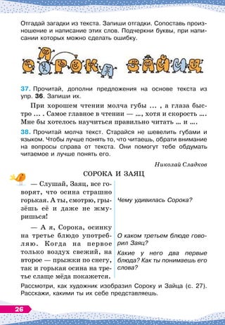 Отгадай загадки из текста. Запиши отгадки. Сопоставь произ-
ношение и написание этих слов. Подчеркни буквы, при напи-
сании которых можно сделать ошибку.
37.
	
Прочитай, дополни предложения на основе текста из	
упр. 36. Запиши их.
При хорошем чтении молча губы ... , а глаза быс-
тро ... . Самое главное в чтении
 
— …, хотя и скорость ….
Мне бы хотелось научиться правильно читать … и ….
38.
	
Прочитай молча текст. Старайся не шевелить губами и
языком. Чтобы лучше понять то, что читаешь, обрати внимание
на вопросы справа от текста. Они помогут тебе обдумать	
читаемое и лучше понять его.
Николай Сладков
СОРОКА И ЗАЯЦ
— Слушай, Заяц, все го-
ворят, что осина страшно
горькая. А
 
ты, смотрю, гры-
зёшь её и даже не жму-
ришься!
Чему удивилась Сорока?
— А
 
я, Сорока, осинку
на третье блюдо употреб
­
ляю. Когда на первое
только воздух свежий, на
второе
 
— прыжки по снегу,
так и горькая осина на тре-
тье слаще мёда покажется.
О каком третьем блюде гово-
рил Заяц?
Какие у него два первые
блюда? Как ты понимаешь его
слова?
Рассмотри, как художник изобразил Сороку и Зайца (с. 27).	
Расскажи, какими ты их себе представляешь.
26
 