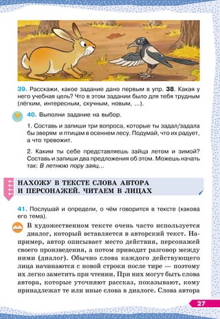 39.
	
Расскажи, какое задание дано первым в упр. 38. Какая у
него учебная цель? Что в этом задании было для тебя трудным
(лёгким, интересным, скучным, новым, ...).
40.
	
Выполни задание на выбор.
1. Составь и запиши три вопроса, которые ты задал/задала
бы зверям
  
и птицам в осеннем лесу. Подумай, что их радует,
а что тревожит.
2. Каким ты себе представляешь зайца летом и зимой?	
Составь и запиши два предложения об этом. Можешь начать
так: В летнюю пору заяц...
Н
ахожу в тексте слова автора
и
п
ерсонажей. Читаем в лицах
41.
	
Послушай и определи, о чём говорится в тексте (какова
его тема).
В
 
художественном тексте очень часто используется
диалог, который вставляется в авторский текст. На-
пример, автор описывает место действия, персонажей
своего произведения, а потом приводит разговор между
ними (диалог). Обычно слова каждого действующего
лица начинаются с новой строки после тире
 
— поэтому
их легко заметить при чтении. При них могут быть слова
автора, которые уточняют рассказ, показывают, кому
принадлежат те или иные слова в диалоге. Слова автора
27
 