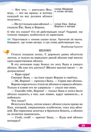 — Вот что,
 
— рассудил Мед-
ведь, 
— все вы правы, и потому
каждый из вас должен яблоко
получить…
—Нотуттолькооднояблоко!
 
—
сказали Ёж, Заяц и Ворона.
слова Медведя 	
и слова автора
слова Ежа, Зайца,
Вороны и автора
О чём эта сказка? Кто её действующие лица? Подумай, как
голосом передать особенности их характеров.
44.
	
Подготовься к чтению сказки вслух. Прочитай её молча.
Определи, где слова автора, а где слова действующих лиц.
Владимир Сутеев
ЯБЛОКО
Стояла поздняя осень. С
 
деревьев давно облетели
листья, и только на верхушке дикой яблони ещё висело
одно-единственное яблоко.
В эту осеннюю пору бежал по лесу Заяц и увидел
яблоко. Но как его достать? Яблоко высоко висит
 
— не
допрыгнешь!
— Крра-крра!
Смотрит Заяц
 
— на ёлке сидит Ворона и смеётся.
— Эй, Ворона!
 
— крикнул Заяц.
 
— Сорви мне яблоко.
Ворона перелетела с ёлки на яблоню и сорвала яблоко.
Только в клюве его не удержала
 
— упало оно вниз.
— Спасибо тебе, Ворона!
 
— сказал Заяц и хотел было
яблоко поднять, а оно, как живое, вдруг зашипело… и
побежало.
Что такое?
Испугался Заяц, потом понял: яблоко упало прямо на
Ежа, который, свернувшись клубочком, спал под ябло-
ней. Ёж спросонок вскочил и бросился бежать, а яблоко
на колючки нацепилось.
— Стой, стой!
 
— кричит Заяц.
 
— Куда моё яблоко
потащил?
29
 