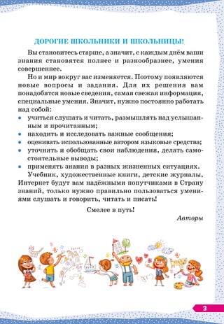 Дорогие школьники и школьницы!
Вы становитесь старше, а значит, с каждым днём ваши
знания становятся полнее и разнообразнее, умения
совершеннее.
Но и мир вокруг вас изменяется. Поэтому появляются
новые вопросы и задания. Для их решения вам
понадобятся новые сведения, самая свежая информация,
специальные умения. Значит, нужно постоянно работать
над собой:

	
учиться слушать и читать, размышлять над услышан-
ным и прочитанным;

	
находить и исследовать важные сообщения;

	
оценивать использованные автором языковые средства;

	
уточнять и обобщать свои наблюдения, делать само-
стоятельные выводы;

	
применять знания в разных жизненных ситуациях.
Учебник, художественные книги, детские журналы,
Интернет будут вам надёжными попутчиками в Страну
знаний, только нужно правильно пользоваться умени-
ями слушать и говорить, читать и писать!
Смелее в путь!
Авторы
3
 