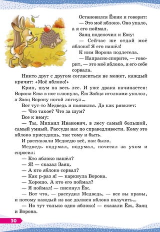 Остановился Ёжик и говорит:
— Это моё яблоко. Оно упало,
а я его поймал.
Заяц подскочил к Ежу:
— Сейчас же отдай моё
яблоко! Я его нашёл!
К ним Ворона подлетела.
— Напрасно спорите,
 
— гово-
рит,
 
— это моё яблоко, я его себе
сорвала.
Никто друг с другом согласиться не может, каждый
кричит: «Моё яблоко!»
Крик, шум на весь лес. И уже драка начинается:
Ворона Ежа в нос клюнула, Ёж Зайца иголками уколол,
а Заяц Ворону ногой лягнул…
Вот тут-то Медведь и появился. Да как рявкнет:
— Что такое? Что за шум?
Все к нему:
— Ты, Михаил Иванович, в лесу самый большой,
самый умный. Рассуди нас по справедливости. Кому это
яблоко присудишь, так тому и быть.
И рассказали Медведю всё, как было.
Медведь подумал, подумал, почесал за ухом и
спросил:
— Кто яблоко нашёл?
— Я!
 
— сказал Заяц.
— А
 
кто яблоко сорвал?
— Как р-раз я!
 
— каркнула Ворона.
— Хорошо. А
 
кто его поймал?
— Я поймал!
 
— пискнул Ёж.
— Вот что,
 
— рассудил Медведь,
 
— все вы правы,
и потому каждый из вас должен яблоко получить…
— Но тут только одно яблоко!
 
— сказали Ёж, Заяц
и Ворона.
30
 