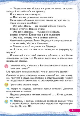 — Разделите это яблоко на равные части, и пусть
каждый возьмёт себе по кусочку.
И все хором воскликнули:
— Как же мы раньше не догадались!
Ёжик взял яблоко и разделил его на четыре части.
Один кусочек дал Зайцу:
— Это тебе, Заяц,
 
— ты первый яблоко увидел.
Второй кусочек Вороне отдал:
— Это тебе, Ворона, 
— ты яблоко сорвала.
Третий кусочек Ёжик себе в рот положил:
— Это мне, потому что я поймал яблоко.
Четвёртый кусочек Ёжик Медведю в лапу положил:
— А
 
это тебе, Михаил Иванович…
— Мне-то за что?
 
— удивился Медведь.
— А
 
за то, что ты нас всех помирил и уму-разуму
научил!
И каждый съел свой кусочек яблока, и все были
довольны, потому что Медведь рассудил справедливо,
никого не обидел.
Почему и Заяц, и Ворона, и Ёж считали яблоко своим? Как
оно к ним попало?
Кто примирил лесных жителей? Что он для этого сделал?
Оценили ли услугу медведя лесные жители? Как, по-твоему,
они поступят с найденным яблоком в следующий раз? Почему
ты так думаешь? Какие слова из сказки убеждают тебя в этом?
Прочитайте сказку в лицах.
45.
	
Мудро ли медведь рассудил лесных жителей? Дополни
предложения и запиши.
Медведь рассудил лесных жителей ... . Я так думаю,
потому что ... .
46.
	
Составь и запиши несколько вопросов разных типов	
к сказке «Яблоко». Воспользуйся подсказкой «куба вопро-
сов» (с. 22, упр. 32).
31
 