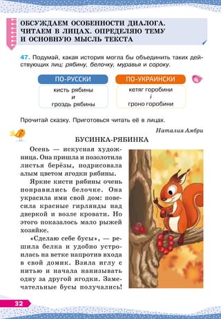 О
бсуж
д
аем особенности
д
иалога.
Читаем в лицах.
Оп
ре
д
еляю тему
и основную мысль текста
47.
	
Подумай, какая история могла бы объединить таких дей-
ствующих лиц: рябину, белочку, муравья и сороку.
кисть рябины
и
гроздь рябины
ПО-РУССКИ
кетяг горобини
і
гроно горобини
ПО-УКРАИНСКИ
Прочитай сказку. Приготовься читать её в лицах.
Наталия Амбри
БУСИНКА-РЯБИНКА
Осень
 
— искусная худож-
ница. Она пришла и позолотила
листья берёзы, подрисовала
алым цветом ягодки рябины.
Яркие кисти рябины очень
понравились белочке. Она
украсила ими свой дом: пове-
сила красные гирлянды над
дверкой и возле кровати. Но
этого показалось мало рыжей
хозяйке.
«Сделаю себе бусы»,
 
— ре-
шила белка и удобно устро
­
илась на ветке напротив входа
в свой домик. Взяла иглу с
нитью и начала нанизывать
одну за другой ягодки. Заме-
чательные бусы получались!
32
 