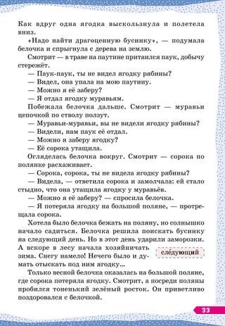 Как вдруг одна ягодка выскользнула и полетела
вниз.
«Надо найти драгоценную бусинку»,
 
— подумала
белочка и спрыгнула с дерева на землю.
Смотрит
 
— в траве на паутине притаился паук, добычу
стережёт.
— Паук-паук, ты не видел ягодку рябины?
— Видел, она упала на мою паутину.
— Можно я её заберу?
— Я отдал ягодку муравьям.
Побежала белочка дальше. Смотрит
 
— муравьи
цепочкой по стволу ползут.
— Муравьи-муравьи, вы не видели ягодку рябины?
— Видели, нам паук её отдал.
— Можно я заберу ягодку?
— Её сорока утащила.
Огляделась белочка вокруг. Смотрит 
— сорока по
полянке расхаживает.
— Сорока, сорока, ты не видела ягодку рябины?
— Видела,
 
— ответила сорока и замолчала: ей стало
стыдно, что она утащила ягодку у муравьёв.
— Можно я её заберу?
 
— спросила белочка.
— Я потеряла ягодку на большой поляне,
 
— протре-
щала сорока.
Хотела было белочка бежать на поляну, но солнышко
начало садиться. Белочка решила поискать бусинку
на следующий день. Но в этот день ударили заморозки.
А
 
вскоре в лесу начала хозяйничать
зима. Снегу намело! Нечего было и ду-
мать отыскать под ним ягодку…
Только весной белочка оказалась на большой поляне,
где сорока потеряла ягодку. Смотрит, а посреди поляны
пробился тоненький зелёный росток. Он приветливо
поздоровался с белочкой.
сл дующий
33
 