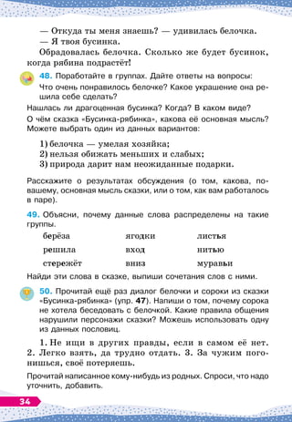 — Откуда ты меня знаешь?
 
— удивилась белочка.
— Я твоя бусинка.
Обрадовалась белочка. Сколько же будет бусинок,
когда рябина подрастёт!
48.
	
Поработайте в группах. Дайте ответы на вопросы:
Что очень понравилось белочке? Какое украшение она ре-
шила себе сделать?
Нашлась ли драгоценная бусинка? Когда? В
 
каком виде?
О чём сказка «Бусинка-рябинка», какова её основная мысль?	
Можете выбрать один из данных вариантов:
1)
	
белочка
 
— умелая хозяйка;
2)
	
нельзя обижать меньших и слабых;
3)
	
природа дарит нам неожиданные подарки.
Расскажите о результатах обсуждения (о том, какова, по-
вашему, основная мысль сказки, или о том, как вам работалось
в паре).
49.
	
Объясни, почему данные слова распределены на такие
группы.
	
берёза
	
ягодки
	
листья
	
решила
	
вход
	
нитью
	
стережёт
	
вниз
	
муравьи
Найди эти слова в сказке, выпиши сочетания слов с ними.
50.
	
Прочитай ещё раз диалог белочки и сороки из сказки
«Бусинка-рябинка» (упр. 47). Напиши о том, почему сорока
не хотела беседовать с белочкой. Какие правила общения
нарушили персонажи сказки? Можешь использовать одну
из данных пословиц.
1.
	
Не ищи в других правды, если в самом её нет.
2. Легко взять, да трудно отдать. 3. За чужим пого-
нишься, своё потеряешь.
Прочитай написанное кому-нибудь из родных. Спроси, что надо
уточнить, добавить.
34
 