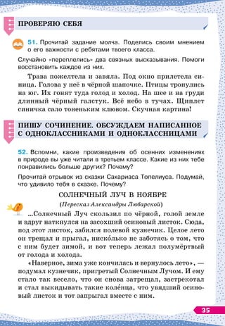 Проверяю себя
51.
	
Прочитай задание молча. Поделись своим мнением	
о его важности с ребятами твоего класса.
Случайно «переплелись» два связных высказывания. Помоги
восстановить каждое из них.
Трава пожелтела и завяла. Под окно прилетела си-
ница. Голова у неё в чёрной шапочке. Птицы тронулись
на юг. Их гонят туда голод и холод. На
 
шее и на груди
длинный чёрный галстук. Всё небо в тучах. Щиплет
синичка сало тоненьким клювом. Скучная картина!
Пишу со
ч
инение.
О
бсуж
д
аем на
п
исанное
с о
д
ноклассниками
И
о
д
ноклассни
Ц
ами
52.
	
Вспомни, какие произведения об осенних изменениях	
в природе вы уже читали в третьем классе. Какие из них тебе
понравились больше других? Почему?
Прочитай отрывок из сказки Сакариаса Топелиуса. Подумай,
что удивило тебя в сказке. Почему?
СОЛНЕЧНЫЙ ЛУЧ В
 
НОЯБРЕ
(Пересказ Александры Любарской)
…Солнечный Луч скользил по чёрной, голой земле
и вдруг наткнулся на засохший осиновый листок. Сюда,
под этот листок, забился полевой кузнечик. Целое лето
он трещал и прыгал, нисколько не заботясь о том, что
с ним будет зимой, и вот теперь лежал полумёртвый
от голода и холода.
«Наверное, зима уже кончилась и вернулось лето»,
 
—
подумал кузнечик, пригретый Солнечным Лучом. И ему
стало так весело, что он снова затрещал, застрекотал
и стал выкидывать такие коленца, что увядший осино-
вый листок и тот запрыгал вместе с ним.
35
 