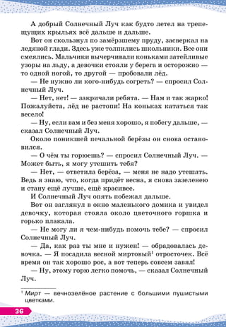 А добрый Солнечный Луч как будто летел на трепе-
щущих крыльях всё дальше и дальше.
Вот он скользнул по замёрзшему пруду, засверкал на
ледяной глади. Здесь уже толпились школьники. Все они
смеялись. Мальчики вычерчивали коньками затейливые
узоры на льду, а девочки стояли у берега и осторожно
 
—
то одной ногой, то другой
 
— пробовали лёд.
— Не нужно ли кого-нибудь согреть?
 
— спросил Сол-
нечный Луч.
— Нет, нет!
 
— закричали ребята.
 
— Нам и так жарко!
Пожалуйста, лёд не растопи! На
 
коньках кататься так
весело!
— Ну, если вам и без меня хорошо, я побегу дальше,
 
—
сказал Солнечный Луч.
Около поникшей печальной берёзы он снова остано-
вился.
— О
 
чём ты горюешь?
 
— спросил Солнечный Луч.
 
—
Может быть, я могу утешить тебя?
— Нет,
 
— ответила берёза,
 
— меня не надо утешать.
Ведь я знаю, что, когда придёт весна, я снова зазеленею
и стану ещё лучше, ещё красивее.
И Солнечный Луч опять побежал дальше.
Вот он заглянул в окно маленького домика и увидел
девочку, которая стояла около цветочного горшка и
горько плакала.
— Не могу ли я чем-нибудь помочь тебе?
 
— спросил
Солнечный Луч.
— Да, как раз ты мне и нужен!
 
— обрадовалась де-
вочка.
 
— Я посадила весной миртовый1
отросточек. Всё
время он так хорошо рос, а вот теперь совсем завял!
— Ну, этому горю легко помочь,
 
— сказал Солнечный
Луч.
1
	Мирт
 
— вечнозелёное растение с большими пушистыми	
цветками.
36
 