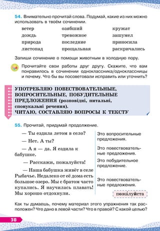 54.
	
Внимательно прочитай слова. Подумай, какие из них можно
использовать в твоём сочинении.
ветер
	
озябший
	
кружат
дождь	
тревожное
	
зашумел
природа
	
последние
	
приносила
листопад
	
прощальная
	
раскричались
Запиши сочинение о помощи животным в холодную пору.
Прочитайте свои работы друг другу. Скажите, что вам	
понравилось в сочинении одноклассника/одноклассницы	
и почему. Что бы вы посоветовали исправить или уточнить?
Употребляю
п
овествовательные,
во
п
росительные,
п
обу
д
ительные
п
ре
д
ложения (розповідні, питальні,
спонукальні речення).
Читаю, составляю во
п
росы к тексту
55.
	
Прочитай, придумай продолжение.
— Ты ездила летом в село?
— Нет. А
 
ты?
— А
 
я
 
— да. Я ездила к
бабушке.
— Расскажи, пожалуйста!
 
— Наша бабушка живёт в селе
Рыбачье. Недалеко от её дома есть
большое озеро. Мы с братом часто
купались. Я научилась плавать!
Мы хорошо отдохнули.
Это вопросительные
предложения.
Это повествователь-
ные предложения.
Это побудительное
предложение.
Это повествователь-
ные предложения.
Как ты думаешь, почему материал этого упражнения так рас-
положен? Что дано в левой части? Что в правой? С
 
какой целью?
пож луйста
38
 