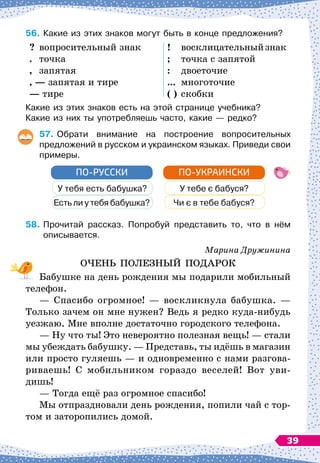 56.	
Какие из этих знаков могут быть в конце предложения?
?
	
вопросительный знак
.
	
точка
,
	
запятая
, — запятая и тире
— тире
!
	
восклицательныйзнак
;
	
точка с запятой
:
	
двоеточие
...
	
многоточие
( )
	
скобки
Какие из этих знаков есть на этой странице учебника?
Какие из них ты употребляешь часто, какие
 
— редко?
57.
	
Обрати внимание на построение вопросительных	
предложений в русском и украинском языках. Приведи свои	
примеры.
У тебя есть бабушка?
Есть ли у тебя бабушка?
ПО-РУССКИ
У тебе є бабуся?
Чи є в тебе бабуся?
ПО-УКРАИНСКИ
58.
	
Прочитай рассказ. Попробуй представить то, что в нём
описывается.
Марина Дружинина
ОЧЕНЬ ПОЛЕЗНЫЙ ПОДАРОК
Бабушке на день рождения мы подарили мобильный
телефон.
— Спасибо огромное!
 
— воскликнула бабушка.
 
—
Только зачем он мне нужен? Ведь я редко куда-нибудь
уезжаю. Мне вполне достаточно городского телефона.
— Ну что ты! Это невероятно полезная вещь!
 
— стали
мы убеждать бабушку.
 
— Представь, ты идёшь в магазин
или просто гуляешь
 
— и одновременно с нами разгова-
риваешь! С
 
мобильником гораздо веселей! Вот уви-
дишь!
— Тогда ещё раз огромное спасибо!
Мы отпраздновали день рождения, попили чай с тор-
том и заторопились домой.
39
 