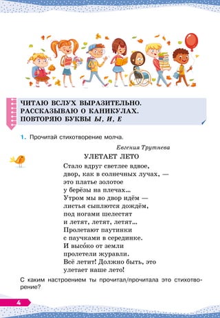 Читаю вслух выразительно.
Р
ассказываю о каникулах.
Повторяю буквы ы, и, е
1.
	
Прочитай стихотворение молча.
Евгения Трутнева
УЛЕТАЕТ ЛЕТО
Стало вдруг светлее вдвое,
двор, как в солнечных лучах,
 
—
это платье золотое
у берёзы на плечах…
Утром мы во двор идём
 
—
листья сыплются дождём,
под ногами шелестят
и летят, летят, летят…
Пролетают паутинки
с паучками в серединке.
И высоко от земли
пролетели журавли.
Всё летит! Должно быть, это
улетает наше лето!
С каким настроением ты прочитал/прочитала это стихотво
­
рение?
4
 