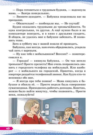 — Пора готовиться к трудовым будням,
 
— вздохнула
мама.
 
— Завтра понедельник.
— Звоните-заходите.
 
— Бабушка поцеловала нас на
прощание.
— Обязательно!
 
— пообещали мы.
 
— Не скучай!
Будни оказались трудовыми до чрезвычайности. То
одна контрольная, то другая. А
 
ещё нужно было и на
компьютере поиграть, и в кино с друзьями сходить.
В
 
общем, не удалось мне к бабушке забежать. И позво-
нить тоже.
Зато в субботу мы с мамой пошли её проведать.
Бабушка, как всегда, нам очень обрадовалась, усадила
чай пить с вареньем.
— Ну как тебе с мобильником? Веселее?
 
— поинтере-
совался я.
— Гораздо!
 
— кивнула бабушка. 
— Он так весело
тренькает! Просто прелесть! Мне очень понравилось зво-
нить с городского телефона на мобильный. Или наобо-
рот
 
— с мобильного на городской. Приятно, когда в
квартире раздаётся телефонный звонок. Как будто кто-то
вспомнил обо мне.
— Я всегда про тебя помню!
 
— Мама кинулась к ба-
бушке и обняла её.
 
— Просто неделя была совершенно
сумасшедшая. Приходилось работать допоздна. Конечно,
можно было найти минутку, чтобы позвонить… Прости
меня, пожалуйста!
40
 
