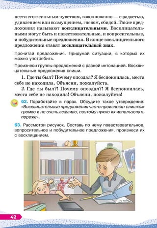 нести его с сильным чувством, взволнованно
 
— с радостью,
удивлениемиливозмущением,гневом,обидой.Такиепред-
ложения называют восклицательными. Восклицатель-
ными могут быть и повествовательные, и вопросительные,
и побудительные предложения. В
 
конце восклицательного
предложения ставят восклицательный знак.
Прочитай предложения. Придумай ситуации, в которых их
можно употребить.
Произнеси группы предложений с разной интонацией. Воскли-
цательные предложения спиши.
1.
	
Где ты был? Почему опоздал? Я беспокоилась, места
себе не находила. Объясни, пожалуйста.
2.
	
Где ты был?! Почему опоздал?! Я беспокоилась,
места себе не находила! Объясни, пожалуйста!
62.
	
Поработайте в парах. Обсудите такое утверждение:
«Восклицательные предложения часто произносят слишком
громко и не очень вежливо, поэтому нужно их использовать
пореже».
63.
	
Рассмотри рисунок. Составь по нему повествовательное,
вопросительное и побудительное предложения, произнеси их
с восклицанием.
42
 