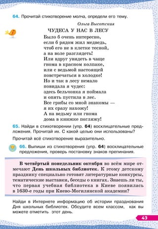 64.	
Прочитай стихотворение молча, определи его тему.
Ольга Высотская
ЧУДЕСА У
 
НАС В
 
ЛЕСУ
Было б очень интересно,
если б рядом жил медведь,
чтоб его не в клетке тесной,
а на воле разглядеть!
Или вдруг увидеть в чаще
гнома в красном колпаке,
или с ведьмой настоящей
повстречаться в холодке!
Но и так в лесу немало
повидала я чудес:
здесь бельчонка я поймала
и опять пустила в лес.
Все грибы со мной знакомы
 
—
я их сразу нахожу!
А на ведьму или гнома
дома в книжке погляжу!
65.
	
Найди в стихотворении (упр. 64) восклицательные пред-
ложения. Прочитай их. C какой целью они использованы?
Прочитай всё стихотворение выразительно.
66.
	
Выпиши из стихотворения (упр. 64) восклицательные
предложения, проверь постановку знаков препинания.
В
четвёртый понедельник октября во всём мире от-
мечают День школьных библиотек. К этому детскому
празднику специально готовят литературные конкурсы,
тематические выставки, беседы о книгах. Знаешь ли ты,
что первая учебная библиотека в Киеве появилась
в 1630-е годы при Киево-Могилянской академии?
Найди в Интернете информацию об истории празднования	
Дня школьных библиотек. Обсудите всем классом,
  
как вы	
можете отметить
  
этот день.
43
 
