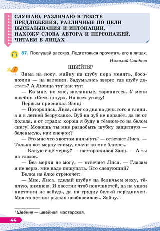 С
лушаю, разли
ч
аю в тексте
п
ред
ложения, разли
ч
ные
п
о цели
высказывания и интонации.
Н
ахожу слова автора и
п
ерсонажей.
Читаем в лицах
67.
	
Послушай рассказ. Подготовься прочитать его в лицах.
Николай Сладков
ШВЕЙНЯ1
Зима на носу, майку на шубу пора менять, босо-
ножки
 
— на валенки. Задумались звери: где шубу до-
стать? А
 
Лисица тут как тут:
— Ко мне, ко мне, желанные, торопитесь. У
 
меня
швейня «Семь шкур». На
 
всех угожу!
Первым прискакал Заяц:
— Поторопись, Лиса, снег со дня на день того и гляди,
а я в летней безрукавке. Зуб на зуб не попадёт, да не от
холода, а от страха: хорош я буду в тёмном-то на белом
снегу! Можешь ты мне раздобыть шубку защитную
 
—
беленькую, как снежок?
— Это мне что хвостом вильнуть!
 
— отвечает Лиса. 
—
Только вот мерку сниму, скачи ко мне ближе…
— Какую ещё мерку?
 
— насторожился Заяц.
 
— А
 
ты
на глазок.
— Без мерки не могу,
 
— отвечает Лиса.
 
— Глазам
я не верю, мне надо пощупать. Кто следующий?
Белка на ёлке стрекочет:
— Мне, Лиса, сделай шубку на беличьем меху, тё-
плую, зимнюю. И хвостик чтоб попушистей, да на ушки
кисточки не забудь, да на грудку белый передничек.
Моя-то летняя рыжая пообносилась. Зябну…
1
Швейня
 
— швейная
  
мастерская.
44
 