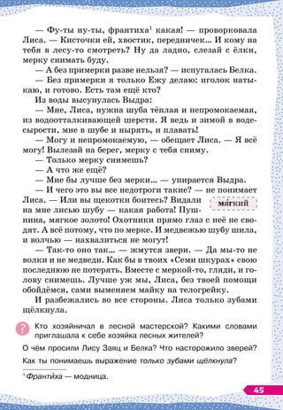 — Фу-ты ну-ты, франтиха1
какая!
 
— проворковала
Лиса. 
— Кисточки ей, хвостик, передничек… И кому на
тебя в лесу-то смотреть? Ну да ладно, слезай с ёлки,
мерку снимать буду.
— А
 
без примерки разве нельзя?
 
— испугалась Белка.
— Без примерки я только Ежу делаю: иголок наты-
каю, и готово. Есть там ещё кто?
Из воды высунулась Выдра:
— Мне, Лиса, нужна шуба тёплая и непромокаемая,
из водоотталкивающей шерсти. Я ведь и зимой в воде-
сырости, мне в шубе и нырять, и плавать!
— Могу и непромокаемую,
 
— обещает Лиса.
 
— Я всё
могу! Вылезай на берег, мерку с тебя сниму.
— Только мерку снимешь?
— А
 
что же ещё?
— Мне бы лучше без мерки…
 
— упирается Выдра.
— И чего это вы все недотроги такие? 
— не понимает
Лиса.
 
— Или вы щекотки боитесь? Видали
на мне лисью шубу
 
— какая работа! Пуш-
нина, мягкое золото! Охотники прямо глаз с неё не сво-
дят. А
 
всё потому, что по мерке. И медвежью шубу шила,
и волчью
 
— нахвалиться не могут!
— Так-то оно так…
 
— жмутся звери.
 
— Да мы-то не
волки и не медведи. Как бы в твоих «Семи шкурах» свою
последнюю не потерять. Вместе с меркой-то, гляди, и го-
лову снимешь. Лучше уж мы, Лиса, без твоей помощи
обойдёмся, сами выменяем майку на телогрейку.
И разбежались во все стороны. Лиса только зубами
щёлкнула.
Кто хозяйничал в лесной мастерской? Какими словами	
приглашала к себе хозяйка лесных жителей?
О чём просили Лису Заяц и Белка? Что насторожило зверей?
Как ты понимаешь выражение только зубами щёлкнула?
1
Франтиха
 
— модница.
м гкий
45
 