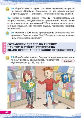 68.
	
Поработайте в парах: составьте несколько вопросов	
по сказке «Швейня». Один/одна из вас задаёт вопрос,	
а другой/другая
 
— отвечает. Потом поменяйтесь ролями.
69.
	
Найди в тексте сказки (упр. 67) повествовательные,	
вопросительные, побудительные предложения. Какие знаки
стоят в конце этих предложений? Подготовься читать сказку	
в лицах. Подумай, как голосом будешь передавать характер
персонажей.
70.
	
Напиши о том, какое произведение об осени тебе по-
нравилось больше всего. Чем? Почему с этим произведе-
нием нужно познакомиться?
С
оставляем
д
иалог
п
о рисунку.
Н
ахожу в тексте, у
п
отребляю
знаки
п
ре
п
инания в конце п
ре
д
ложения
71.
	
Поработайте в парах. Рассмотрите рисунок и составьте
по нему вопросы разных типов. Используйте
«куб вопросов» (с. 22, упр. 32).
вопр с
46
 