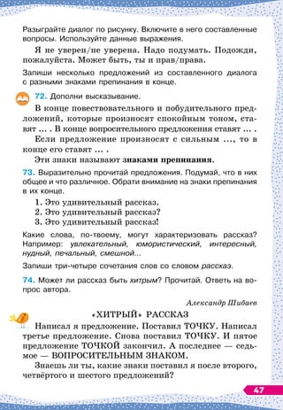 Разыграйте диалог по рисунку. Включите в него составленные	
вопросы. Используйте данные выражения.
Я не уверен/не уверена. Надо подумать. Подожди,
пожалуйста. Может быть, ты и прав/права.
Запиши несколько предложений из составленного диалога	
с разными знаками препинания в конце.
72.
	
Дополни высказывание.
В конце повествовательного и побудительного пред-
ложений, которые произносят спокойным тоном, ста-
вят ... . В
 
конце вопросительного предложения ставят ... .
Если предложение произносят с сильным ..., то в
конце его ставят ... .
Эти знаки называют знаками препинания.
73.
	
Выразительно прочитай предложения. Подумай, что в них
общее и что различное. Обрати внимание на знаки препинания
в их конце.
1. Это удивительный рассказ.
2. Это удивительный рассказ?
3. Это удивительный рассказ!
Какие слова, по-твоему, могут характеризовать рассказ?	
Например: увлекательный, юмористический, интересный,
нудный, печальный, смешной…
Запиши три-четыре сочетания слов со словом рассказ.
74.
	
Может ли рассказ быть хитрым? Прочитай. Ответь на во-
прос автора.
Александр Шибаев
«ХИТРЫЙ» РАССКАЗ
Написал я предложение. Поставил ТОЧКУ. Написал
третье предложение. Снова поставил ТОЧКУ. И пятое
предложение ТОЧКОЙ закончил. А
 
последнее
 
— седь-
мое
 
— ВОПРОСИТЕЛЬНЫМ ЗНАКОМ.
Знаешь ли ты, какие знаки поставил я после второго,
четвёртого и шестого предложений?
47
 