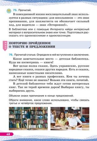 75.
	
Прочитай.
В повседневной жизни восклицательный знак исполь-
зуется в разных ситуациях: для школьников
 
— это знак
препинания, для шахматиста он обозначает сильный
ход, для водителя
 
— знак «Осторожно!».
В библиотеке или с помощью Интернета найди интересный
материал о вопросительном знаке или точке. Подготовься рас-
сказать его одноклассникам и одноклассницам.
Повторя
Ю
п
рой
д
енное
о тексте и
п
ре
д
ложении
76.
	
Прочитай статью. Определи в ней вступление и заключение.
Какое замечательное место
 
— детская библиотека.
Куда ни посмотришь
 
— книги!
Вот целая полка сказок. Здесь украинские, русские
народные сказки, сказки других народов. Есть и сказки,
написанные известными писателями.
А вот книги о разных профессиях. Кем ты хочешь
стать? Ещё точно не знаешь? Возьми эти книги, почитай.
В детской библиотеке тебя ждут сотни интересных
книг. Так не теряй времени даром! Выбирая книгу, ты
выбираешь друга.
Объясни знаки препинания в конце предложений.
Обрати внимание, какое слово использовано, чтобы связать
третье и четвёртое предложения.
48
 