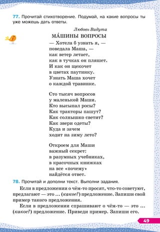 77.	
Прочитай стихотворение. Подумай, на какие вопросы ты
уже можешь дать ответы.
Любовь Видута
МАШИНЫ ВОПРОСЫ
— Хотела б узнать я,
 
—
поведала Маша,
 
—
как ветер летает,
как в тучках он пляшет.
И как он щекочет
в цветах паутинку.
Узнать Маша хочет
о каждой травинке.
Сто тысяч вопросов
у маленькой Маши.
Кто высыпал росы?
Как тракторы пашут?
Как солнышко светит?
Как звери одеты?
Куда и зачем
ходит на зиму лето?
Откроем для Маши
важный секрет:
в разумных учебниках,
в красочных книжках
на все «почему»
найдётся ответ.
78.
	
Прочитай и дополни текст. Выполни задания.
Если в предложении о чём-то просят, что-то советуют,
предлагают
 
— это ... (какое?) предложение. Запиши свой
пример такого предложения.
Если в предложении спрашивают о чём-то
 
— это ...
(какое?) предложение. Приведи пример. Запиши его.
49
 