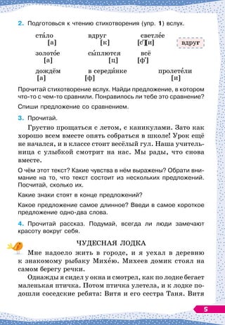 2.	
Подготовься к чтению стихотворения (упр. 1) вслух.
	
стало
		
вдруг
		
светлее
	
[а]
		
[к]
	
[с][и]
	
золотое
		
сыплются
		
всё
	
[а]
				
[ц]
	
[ф ]
	
дождём
		
в серединке
		
пролетели
[а]
		
[ф]
			
	
[и]
Прочитай стихотворение вслух. Найди предложение, в котором
что-то с чем-то сравнили. Понравилось ли тебе это сравнение?
Спиши предложение со сравнением.
3.
	
Прочитай.
Грустно прощаться с летом, с каникулами. Зато как
хорошо всем вместе опять собраться в школе! Урок ещё
не начался, и в классе стоит весёлый гул. Наша учитель-
ница с улыбкой смотрит на нас. Мы рады, что снова
вместе.
О чём этот текст? Какие чувства в нём выражены? Обрати вни-
мание на то, что текст состоит из нескольких предложений.
Посчитай, сколько их.
Какие знаки стоят в конце предложений?
Какое предложение самое длинное? Введи в самое короткое
предложение одно-два слова.
4.
	
Прочитай рассказ. Подумай, всегда ли люди замечают	
красоту вокруг себя.
ЧУДЕСНАЯ ЛОДКА
Мне надоело жить в городе, и я уехал в деревню
к знакомому рыбаку Михею. Михеев домик стоял на
самом берегу речки.
Однажды я сидел у окна и смотрел, как по лодке бегает
маленькая птичка. Потом птичка улетела, и к лодке по-
дошли соседские ребята: Витя и его сестра Таня. Витя
вдруг
5
 
