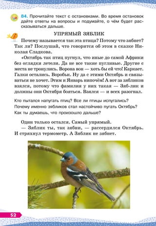 84.
	
Прочитайте текст с остановками. Во время остановок
дайте ответы на вопросы и подумайте, о чём будет рас-
сказываться дальше.
УПРЯМЫЙ ЗЯБЛИК
Почему называется так эта птица? Потому что зябнет?
Так ли? Послушай, что говорится об этом в сказке Ни-
колая Сладкова.
«Октябрь так птиц пугнул, что иные до самой Африки
без оглядки летели. Да не все такие пугливые. Другие с
места не тронулись. Ворона вон
 
— хоть бы ей что! Каркает.
Галки остались. Воробьи. Ну да с этими Октябрь и связы-
ваться не хочет. Этим и Январь нипочём! А
 
вот за зябликов
взялся, потому что фамилия у них такая
 
— Зяб-лик и
должны они Октября бояться. Взялся
 
— и всех разогнал.
Кто пытался напугать птиц? Все ли птицы испугались?
Почему именно зябликов стал настойчиво пугать Октябрь?
Как ты думаешь, что произошло дальше?
Один только остался. Самый упрямый.
— Зяблик ты, так зябни,
 
— рассердился Октябрь.
И
 
стряхнул термометр. А
 
Зяблик не зябнет.
52
 