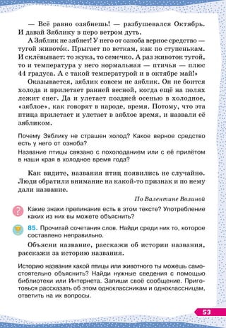 — Всё равно озябнешь!
 
— разбушевался Октябрь.
И давай Зяблику в перо ветром дуть.
А Зяблик не зябнет! У
 
него от озноба верное средство
 
—
тугой животок. Прыгает по веткам, как по ступенькам.
И склёвывает: то жука, то семечко. А
 
раз животок тугой,
то и температура у него нормальная
 
— птичья
 
— плюс
44 градуса. А
 
с такой температурой и в октябре май!»
Оказывается, зяблик совсем не зяблик. Он не боится
холода и прилетает ранней весной, когда ещё на полях
лежит снег. Да и улетает поздней осенью в холодное,
«зяблое», как говорят в народе, время. Потому, что эта
птица прилетает и улетает в зяблое время, и назвали её
зябликом.
Почему Зяблику не страшен холод? Какое верное средство	
есть у него от озноба?
Название птицы связано с похолоданием или с её прилётом	
в наши края в холодное время года?
Как видите, названия птиц появились не случайно.
Люди обратили внимание на какой-то признак и по нему
дали название.
По
 
Валентине Волиной
Какие знаки препинания есть в этом тексте? Употребление
каких из них вы можете объяснить?
85.
	
Прочитай сочетания слов. Найди среди них то, которое
составлено неправильно.
Объясни название, расскажи об истории названия,
расскажи за историю названия.
Историю названия какой птицы или животного ты можешь само
­
стоятельно объяснить? Найди нужные сведения с помощью
библиотеки или Интернета. Запиши своё сообщение. Приго-
товься рассказать об этом одноклассникам и одноклассницам,
ответить на их вопросы.
53
 
