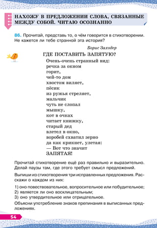 Н
ахожу в
п
ре
д
ложении слова, связанные
меж
д
у собой. Читаю осознанно
86.
	
Прочитай, представь то, о чём говорится в стихотворении.
Не кажется ли тебе странной эта история?
Борис Заходер
ГДЕ ПОСТАВИТЬ ЗАПЯТУЮ?
Очень-очень странный вид:
речка за окном
горит,
чей-то дом
хвостом виляет,
пёсик
из ружья стреляет,
мальчик
чуть не слопал
мышку,
кот в очках
читает книжку,
старый дед
влетел в окно,
воробей схватил зерно
да как крикнет, улетая:
— Вот что значит
ЗАПЯТАЯ!
Прочитай стихотворение ещё раз правильно и выразительно.
Делай паузы там, где этого требует смысл предложений.
Выпиши из стихотворения три исправленных предложения. Рас-
скажи о каждом из них:
1) оно повествовательное, вопросительное или побудительное;	
2) является ли оно восклицательным;
3) оно утвердительное или отрицательное.
Объясни употребление знаков препинания в выписанных пред-
ложениях.
54
 