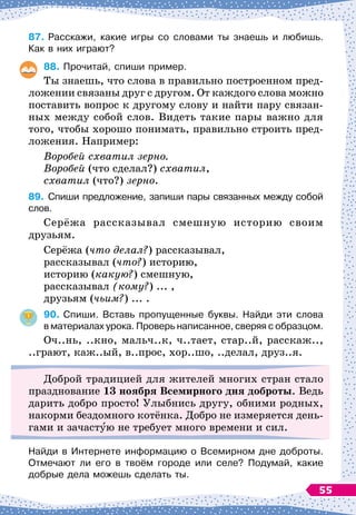 87.	
Расскажи, какие игры со словами ты знаешь и любишь.
Как в них играют?
88.
	
Прочитай, спиши пример.
Ты знаешь, что слова в правильно построенном пред-
ложении связаны друг с другом. От каждого слова можно
поставить вопрос к другому слову и найти пару связан-
ных между собой слов. Видеть такие пары важно для
того, чтобы хорошо понимать, правильно строить пред-
ложения. Например:
Воробей схватил зерно.
Воробей (что сделал?) схватил,
схватил (что?) зерно.
89.
	
Спиши предложение, запиши пары связанных между собой
слов.
Серёжа рассказывал смешную историю своим
друзьям.
Серёжа (что делал?) рассказывал,
рассказывал (что?) историю,
историю (какую?) смешную,
рассказывал (кому?) ... ,
друзьям (чьим?) ... .
90.
	
Спиши. Вставь пропущенные буквы. Найди эти слова	
в материалах урока. Проверь написанное, сверяя с образцом.
Оч..нь, ..кно, мальч..к, ч..тает, стар..й, расскаж..,
..грают, каж..ый, в..прос, хор..шо, ..делал, друз..я.
Доброй традицией для жителей многих стран стало
празднование 13 ноября
В
семирного дня доброты. Ведь
дарить добро просто! Улыбнись другу, обними родных,
накорми бездомного котёнка. Добро не измеряется день-
гами и зачастую не требует много времени и сил.
Найди в Интернете информацию о Всемирном дне доброты.
  
Отмечают ли его в твоём городе или селе? Подумай, какие
добрые дела можешь сделать ты.
55
 