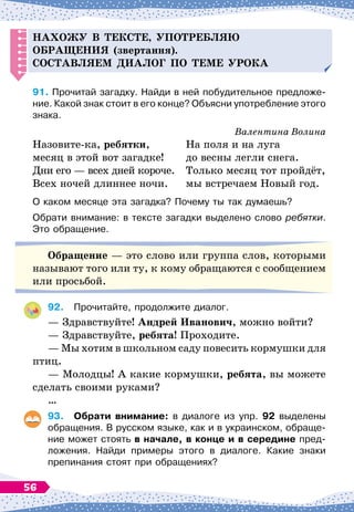 Н
ахожу в тексте, у
п
отребляю
обращения (звертання).
С
оставляем
д
иалог
п
о теме урока
91.
	
Прочитай загадку. Найди в ней побудительное предложе-
ние. Какой знак стоит в его конце? Объясни употребление этого
знака.
Валентина Волина
Назовите-ка, ребятки,
месяц в этой вот загадке!
Дни его
 
— всех дней короче.
Всех ночей длиннее ночи.
На поля и на луга
до весны легли снега.
Только месяц тот пройдёт,
мы встречаем Новый год.
О каком месяце эта загадка? Почему ты так думаешь?
Обрати внимание: в тексте загадки выделено слово ребятки.
Это обращение.
О
бращение
 
— это слово или группа слов, которыми
называют того или ту, к кому обращаются с сообщением
или просьбой.
92.
	
Прочитайте, продолжите диалог.
— Здравствуйте!
А
ндрей
И
ванович, можно войти?
— Здравствуйте, ребята! Проходите.
— Мы хотим в школьном саду повесить кормушки для
птиц.
— Молодцы! А
 
какие кормушки, ребята, вы можете
сделать своими руками?
…
93.	 Обрати внимание: в диалоге из упр. 92 выделены
обращения. В русском языке, как и в украинском, обраще-
ние может стоять в начале, в конце и в середине пред-
ложения. Найди примеры этого в диалоге. Какие знаки
препинания стоят при обращениях?
56
 