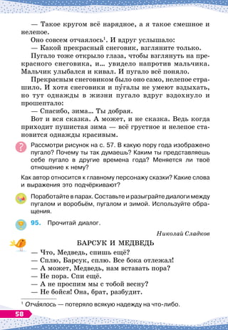 — Такое кругом всё нарядное, а я такое смешное и
нелепое.
Оно совсем отчаялось1
. И вдруг услышало:
— Какой прекрасный снеговик, взгляните только.
Пугало тоже открыло глаза, чтобы взглянуть на пре-
красного снеговика, и… увидело напротив мальчика.
Мальчик улыбался и кивал. И пугало всё поняло.
Прекрасным снеговиком было оно само, нелепое стра-
шило. И хотя снеговики и пугалы не умеют вздыхать,
но тут однажды в жизни пугало вдруг вздохнуло и
прошептало:
— Спасибо, зима… Ты добрая.
Вот и вся сказка. А
 
может, и не сказка. Ведь когда
приходит пушистая зима
 
— всё грустное и нелепое ста-
новится однажды красивым.
Рассмотри рисунок на с. 57. В
 
какую пору года изображено	
пугало? Почему ты так думаешь? Каким ты представляешь
себе пугало в другие времена года? Меняется ли твоё	
отношение к нему?
Как автор относится к главному персонажу сказки? Какие слова
и выражения это подчёркивают?
Поработайте в парах. Составьте и разыграйте диалоги между
пугалом и воробьём, пугалом и зимой. Используйте обра-
щения.
95.
	
Прочитай диалог.
Николай Сладков
БАРСУК И МЕДВЕДЬ
— Что, Медведь, спишь ещё?
— Сплю, Барсук, сплю. Все бока отлежал!
— А
 
может, Медведь, нам вставать пора?
— Не пора. Спи ещё.
— А
 
не проспим мы с тобой весну?
— Не бойся! Она, брат, разбудит.
1
	Отчаялось
 
— потеряло всякую надежду на что-либо.
58
 