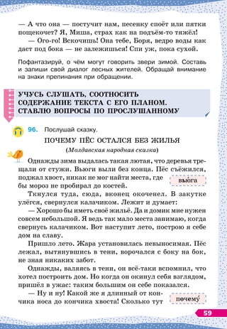 — А
 
что она
 
— постучит нам, песенку споёт или пятки
пощекочет? Я, Миша, страх как на подъём-то тяжёл!
— Ого-го! Вскочишь! Она тебе, Боря, ведро воды как
даст под бока
 
— не залежишься! Спи уж, пока сухой.
Пофантазируй, о чём могут говорить звери зимой. Составь	
и запиши свой диалог лесных жителей. Обращай внимание	
на знаки препинания при обращении.
Учусь слушать, соотносить
со
д
ержание текста с его
п
ланом.
С
тавлю во
п
росы
п
о
п
рослушанному
96.
	
Послушай сказку.
ПОЧЕМУ ПЁС ОСТАЛСЯ БЕЗ ЖИЛЬЯ
(Молдавская народная сказка)
Однажды зима выдалась такая лютая, что деревья тре-
щали от стужи. Вьюги выли без конца. Пёс съёжился,
поджал хвост, никак не мог найти места, где
бы мороз не пробирал до костей.
Ткнулся туда, сюда, вконец окоченел. В
 
закутке
улёгся, свернулся калачиком. Лежит и думает:
— Хорошо бы иметь своё жильё. Да и домик мне нужен
совсем небольшой. Я ведь так мало места занимаю, когда
свернусь калачиком. Вот наступит лето, построю я себе
дом на славу.
Пришло лето. Жара установилась невыносимая. Пёс
лежал, вытянувшись в тени, ворочался с боку на бок,
не зная никаких забот.
Однажды, валяясь в тени, он всё-таки вспомнил, что
хотел построить дом. Но когда он окинул себя взглядом,
пришёл в ужас: таким большим он себе показался.
— Ну и ну! Какой же я длинный от кон-
чика носа до кончика хвоста! Сколько тут
вь га
почем
59
 