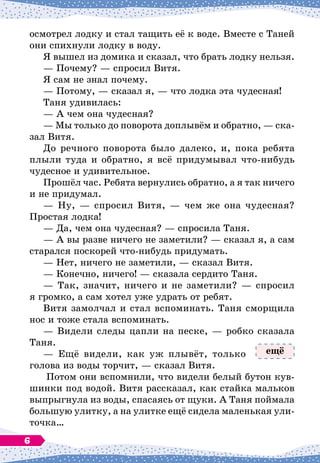 осмотрел лодку и стал тащить её к воде. Вместе с Таней
они спихнули лодку в воду.
Я вышел из домика и сказал, что брать лодку нельзя.
— Почему?
 
— спросил Витя.
Я сам не знал почему.
— Потому, 
— сказал я,
 
— что лодка эта чудесная!
Таня удивилась:
— А
 
чем она чудесная?
— Мы только до поворота доплывём и обратно,
 
— ска-
зал Витя.
До речного поворота было далеко, и, пока ребята
плыли туда и обратно, я всё придумывал что-нибудь
чудесное и удивительное.
Прошёл час. Ребята вернулись обратно, а я так ничего
и не придумал.
— Ну,
 
— спросил Витя,
 
— чем же она чудесная?
Простая лодка!
— Да, чем она чудесная?
 
— спросила Таня.
— А
 
вы разве ничего не заметили?
 
— сказал я, а сам
старался поскорей что-нибудь придумать.
— Нет, ничего не заметили,
 
— сказал Витя.
— Конечно, ничего!
 
— сказала сердито Таня.
— Так, значит, ничего и не заметили?
 
— спросил
я громко, а сам хотел уже удрать от ребят.
Витя замолчал и стал вспоминать. Таня сморщила
нос и тоже стала вспоминать.
— Видели следы цапли на песке,
 
— робко сказала
Таня.
— Ещё видели, как уж плывёт, только
голова из воды торчит,
 
— сказал Витя.
Потом они вспомнили, что видели белый бутон кув-
шинки под водой. Витя рассказал, как стайка мальков
выпрыгнула из воды, спасаясь от щуки. А
 
Таня поймала
большую улитку, а на улитке ещё сидела маленькая ули-
точка…
ещё
6
 