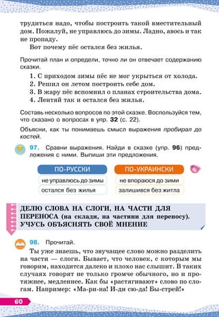 трудиться надо, чтобы построить такой вместительный
дом. Пожалуй, не управлюсь до зимы. Ладно, авось и так
не пропаду.
Вот почему пёс остался без жилья.
Прочитай план и определи, точно ли он отвечает содержанию
сказки.
1. С
 
приходом зимы пёс не мог укрыться от холода.
2. Решил он летом построить себе дом.
3. В
 
жару пёс вспомнил о планах строительства дома.
4. Лентяй так и остался без жилья.
Составь несколько вопросов по этой сказке. Воспользуйся тем,
что сказано о вопросах в упр. 32 (с. 22).
Объясни, как ты понимаешь смысл выражения пробирал до
костей.
97.
	
Сравни выражения. Найди в сказке (упр. 96) пред-
ложения с ними. Выпиши эти предложения.
не управлюсь до зимы
остался без жилья
ПО-РУССКИ
не впораюся до зими
залишився без житла
ПО-УКРАИНСКИ
Делю слова на слоги, на
ч
асти
д
ля
п
ереноса (на склади, на частини для переносу).
Уч
усь объяснять своё мнение
98.
	
Прочитай.
Ты уже знаешь, что звучащее слово можно разделить
на части
 
— слоги. Бывает, что человек, с которым мы
говорим, находится далеко и плохо нас слышит. В
 
таких
случаях говорят не только громче обычного, но и про-
тяжнее, медленнее. Как бы «растягивают» слово по сло-
гам. Например: «Ма-ри-на! И-ди сю-да! Бы-стрей!»
60
 