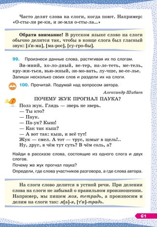 Часто делят слова на слоги, когда поют. Например:
«О-сты-ли ре-ки, и зе-мля о-сты-ла…»
О
брати внимание! В
 
русском языке слово на слоги
обычно делится так, чтобы в конце слога был гласный
звук: [з и-ма], [ма-рос], [су-гро-бы].
99.
	
Произнеси данные слова, растягивая их по слогам.
Зи-мний, хо-ло-дный, ве-тер, на-ле-теть, ме-тель,
кру-жи-ться, вью-жный, зи-мо-вать, лу-чше, ве-се-лье.
Запиши несколько своих слов и раздели их на слоги.
100.
	
Прочитай. Подумай над вопросом автора.
Александр Шибаев
ПОЧЕМУ ЖУК ПРОГНАЛ ПАУКА?
Полз жук. Глядь
 
— зверь не зверь.
— Ты кто?
— Паук.
— Па-ук? Кыш!
— Как так кыш?
— А
 
вот так: кыш, и всё тут!
Жук
 
— смел. А
 
тот
 
— трус, шмыг в щель!..
Ну, друг, в чём тут суть? В
 
чём соль, а?
Найди в рассказе слова, состоящие из одного слога и двух
слогов.
Почему же жук прогнал паука?
Определи, где слова участников разговора, а где слова автора.
На
 
слоги слово делится в устной речи. При делении
слова на слоги не забывай о правильном произношении.
Например, мы пишем моя, тетрадь, а произносим и
делим на слоги так: м[а]-я, [т и]-традь.
61
 