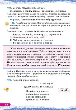 101.
	
Составь предложение, запиши.
Медленно, в танце, первые, снежинки, кружатся.
Прочитай, растягивая слова по слогам. Поставь вопросы от
одного слова предложения к другому, запиши слова парами.
О
бразец. Снежинки (что делают?) кружатся,…
102.
	
Поработайте в парах. Прочитайте примеры к правилам
переноса слов со строки на строку. Сформулируйте эти
правила.
Спишите слова, разделяя их чёрточками для переноса.
1.
	
Вче-ра, спа-си-бо, ка-ни-ку-лы, глу-бо-кий.
2.
	
Фа-ми-лия, осень, моя, ещё.
3.
	
Чай-ник, разъ-еха-лись, ру-чья-ми.
4.
	
Во-прос и воп-рос, се-стра и сест-ра.
Желание придумать что-то удивительное, необычное
появляется в детские годы. Ребята подрастают, вопло-
щают мечты в жизнь и становятся изобретателями. Спи-
сок детских изобретений огромен. Это и батут, и перчатки
без пальцев, и меховые наушники, и водные лыжи.
Именно детям с фантазией и посвящён праздник —
День детских изобретений, который отмечают 17 января.
Найди в Интернете или в детских энциклопедиях сообщения	
о детях-изобретателях. Предложи своё содержание и форму	
проекта «Дети-изобретатели».
103.
	
Прочитай стихотворение.
Агния Барто
ДЕЛО БЫЛО В
 
ЯНВАРЕ
Дело было в январе,
стояла ёлка на горе,
а возле этой ёлки
бродили злые волки.
когд
62
 