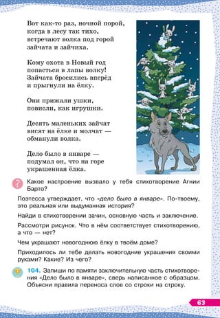 Вот как-то раз, ночной порой,
когда в лесу так тихо,
встречают волка под горой
зайчата и зайчиха.
Кому охота в Новый год
попасться в лапы волку!
Зайчата бросились вперёд
и прыгнули на ёлку.
Они прижали ушки,
повисли, как игрушки.
Десять маленьких зайчат
висят на ёлке и молчат
 
—
обманули волка.
Дело было в январе
 
—
подумал он, что на горе
украшенная ёлка.
Какое настроение вызвало у тебя стихотворение Агнии
Барто?
Поэтесса утверждает, что «дело было в январе». По-твоему,
это реальная или выдуманная история?
Найди в стихотворении зачин, основную часть и заключение.
Рассмотри рисунок. Что в нём соответствует стихотворению,
а что — нет?
Чем украшают новогоднюю ёлку в твоём доме?
Приходилось ли тебе делать новогодние украшения своими
руками? Какие? Из чего?
104.
	
Запиши по памяти заключительную часть стихотворе-
ния «Дело было в январе», сверь написанное с образцом.
Объясни правила переноса слов со строки на строку.
63
 