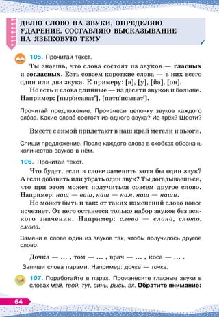Делю слово на звуки, о
п
ре
д
еляю
у
д
арение.
С
оставляю высказывание
на языковую тему
105.
	
Прочитай текст.
Ты знаешь, что слова состоят из звуков
 
— гласных
и согласных. Есть совсем короткие слова
 
— в них всего
один или два звука. К
 
примеру: [а], [у], [йа], [он].
Но есть и слова длинные
 
— из десяти звуков и больше.
Например: [ныр исават ], [патп исыват ].
Прочитай предложение. Произнеси цепочку звуков каждого
слова. Какие слова состоят из одного звука? Из
 
трёх? Шести?
Вместе с зимой прилетают в наш край метели и вьюги.
Спиши предложение. После каждого слова в скобках обозначь
количество звуков в нём.
106.
	
Прочитай текст.
Что будет, если в слове заменить хотя бы один звук?
А
 
если добавить или убрать один звук? Ты догадываешься,
что при этом может получиться совсем другое слово.
Например: наш
 
— ваш, наш
 
— нам, наш
 
— наши.
Но может быть и так: от таких изменений слово вовсе
исчезнет. От него останется только набор звуков без вся-
кого значения. Например: слово
 
— слоно, слото,
смово.
Замени в слове один из звуков так, чтобы получилось другое
слово.
Дочка
 
— ... , том
 
— ... , врач
 
— ... , коса
 
— ... .
Запиши слова парами. Например: дочка
 
— точка.
107.
	
Поработайте в парах. Произнесите гласные звуки в
словах май, твой, тут, синь, рысь, эх. Обратите внимание:
64
 