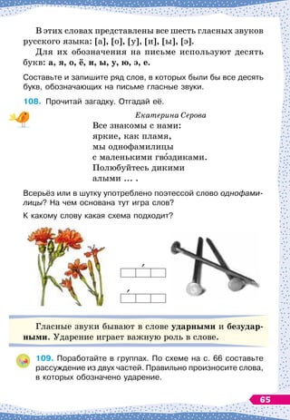 В
 
этих словах представлены все шесть гласных звуков
русского языка: [а], [о], [у], [и], [ы], [э].
Для их обозначения на письме используют десять
букв: а, я, о, ё, и, ы, у, ю, э, е.
Составьте и запишите ряд слов, в которых были бы все десять
букв, обозначающих на письме гласные звуки.
108.
	
Прочитай загадку. Отгадай её.
Екатерина Серова
Все знакомы с нами:
яркие, как пламя,
мы однофамилицы
с маленькими гвоздиками.
Полюбуйтесь дикими
алыми ... .
Всерьёз или в шутку употреблено поэтессой слово однофами-
лицы? На
 
чем основана тут игра слов?
К какому слову какая схема подходит?
Гласные звуки бывают в слове ударными и безудар-
ными. Ударение играет важную роль в слове.
109.
	
Поработайте в группах. По
 
схеме на с. 66 составьте
рассуждение из двух частей. Правильно произносите слова,
в которых обозначено ударение.
65
 