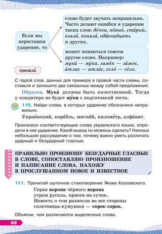 слово будет звучать неправильно.
Часто делают ошибки в ударении
таких слов: дочка, новый, старый,
взяла, поняла, од ннадцать
и других.
может появиться совсем
другое слово. Например:
мука
 
— мука, замок
 
— замок,
атлас
 
— атлас, село
 
— село.
Если мы
переставим
ударение, то
С парой слов, данных для примера в правой части схемы, со-
ставьте и запишите два связанных между собой предложения.
О
бразец.
М
ука должна быть качественной. Тогда
у кондитера не будет муки с подготовкой теста.
110.
	
Найди слова, в которых ударение обозначено непра-
вильно.
Украинский, корабль, мягкий, километр, алфавит.
Произнеси соответствующие слова украинского языка, опре-
дели в них ударение. Какой вывод ты можешь сделать? Напиши
небольшое рассуждение о том, почему важно уметь различать
ударный и безударный гласные.
Правильно
п
роизношу безу
д
арные гласные
в слове, со
п
оставляю
п
роизношение
и на
п
исание слова.
Н
ахожу
в
п
рослушанном новое и известное
111.
	
Прочитай шуточное стихотворение Якова Козловского.
Серая ворона чёрного ворона
утром ругала, присев на сучок.
Новость о том разнесли во все стороны
сплетницы-кумушки
 
— сорок сорок.
Объясни, чем различаются выделенные слова.
понял
66
 