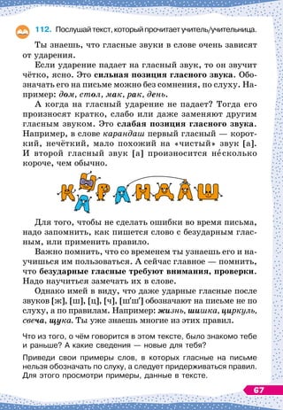 112.
	
Послушайтекст,которыйпрочитаетучитель/учительница.
Ты знаешь, что гласные звуки в слове очень зависят
от ударения.
Если ударение падает на гласный звук, то он звучит
чётко, ясно. Это сильная позиция гласного звука. Обо-
значать его на письме можно без сомнения, по слуху. На-
пример: дом, стол, мак, рак, день.
А когда на гласный ударение не падает? Тогда его
произносят кратко, слабо или даже заменяют другим
гласным звуком. Это слабая позиция гласного звука.
Например, в слове карандаш первый гласный
 
— корот-
кий, нечёткий, мало похожий на «чистый» звук [а].
И второй гласный звук [а] произносится несколько
короче, чем обычно.
Для того, чтобы не сделать ошибки во время письма,
надо запомнить, как пишется слово с безударным глас-
ным, или применить правило.
Важно помнить, что со временем ты узнаешь его и на-
учишься им пользоваться. А
 
сейчас главное
 
— помнить,
что безударные гласные требуют внимания, проверки.
Надо научиться замечать их в слове.
Однако имей в виду, что даже ударные гласные после
звуков [ж], [ш], [ц], [ч], [шш] обозначают на письме не по
слуху, а по правилам. Например: жизнь, шишка, циркуль,
свеча, щука. Ты уже знаешь многие из этих правил.
Что из того, о чём говорится в этом тексте, было знакомо тебе
и раньше? А
 
какие сведения
 
— новые для тебя?
Приведи свои примеры слов, в которых гласные на письме
нельзя обозначать по слуху, а следует придерживаться правил.
Для этого просмотри примеры, данные в тексте.
67
 